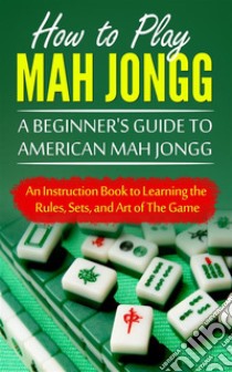 How to Play Mah Jongg: A Beginner's Guide to American Mah Jongg: An Instruction Book to Learning the Rules, Sets, and Art of The Game. E-book. Formato EPUB ebook di Chad Bomberger