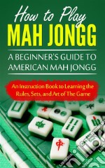 How to Play Mah Jongg: A Beginner's Guide to American Mah Jongg: An Instruction Book to Learning the Rules, Sets, and Art of The Game. E-book. Formato EPUB ebook