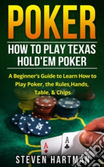 Poker: How to Play Texas Hold'em Poker: A Beginner's Guide to Learn How to Play Poker, the Rules, Hands, Table, & Chips. E-book. Formato EPUB ebook di Steven Hartman