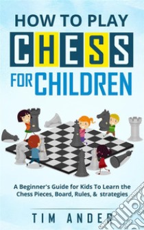 How to Play Chess for Children: A Beginner's Guide for Kids To Learn the Chess Pieces, Board, Rules, & Strategy. E-book. Formato EPUB ebook di Tim Ander