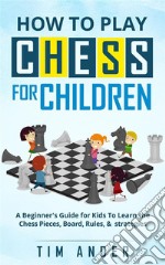 How to Play Chess for Children: A Beginner's Guide for Kids To Learn the Chess Pieces, Board, Rules, & Strategy. E-book. Formato EPUB ebook