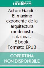 Antoni Gaudí - El máximo exponente de la arquitectura modernista catalana.. E-book. Formato EPUB ebook