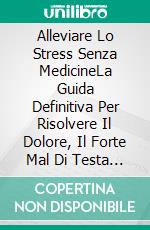 Alleviare Lo Stress Senza MedicineLa Guida Definitiva Per Risolvere Il Dolore, Il Forte Mal Di Testa Da Stress E Mantenersi.... E-book. Formato EPUB ebook