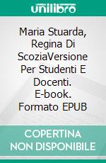 Maria Stuarda, Regina Di ScoziaVersione Per Studenti E Docenti. E-book. Formato EPUB ebook