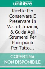 Ricette Per Conservare E Preservare In Vaso:Istruzioni, & Guida Agli Strumenti Per Principianti Per Tutto L'anno. E-book. Formato EPUB ebook