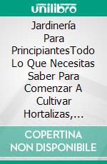 Jardinería Para PrincipiantesTodo Lo Que Necesitas Saber Para Comenzar A Cultivar Hortalizas, Aromáticas Flores.. E-book. Formato EPUB