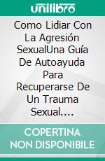 Como Lidiar Con La Agresión SexualUna Guía De Autoayuda Para Recuperarse De Un Trauma Sexual. E-book. Formato EPUB ebook