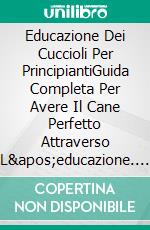 Educazione Dei Cuccioli Per PrincipiantiGuida Completa Per Avere Il Cane Perfetto Attraverso L&apos;educazione. E-book. Formato EPUB