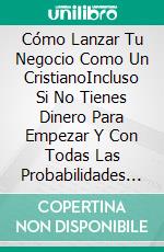 Cómo Lanzar Tu Negocio Como Un CristianoIncluso Si No Tienes Dinero Para Empezar Y Con Todas Las Probabilidades En Tu Contra.. E-book. Formato EPUB ebook