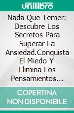 Nada Que Temer: Descubre Los Secretos Para Superar La Ansiedad.Conquista El Miedo Y Elimina Los Pensamientos Negativos Desarrollando Hábitos Positivos.. E-book. Formato EPUB