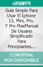 Guía Simple Para Usar El Iphone 13, Mini, Pro, Y Pro MaxManual De Usuario Simplificado Para Principiantes Y Adultos Mayores- Incluye Tips Y Trucos Útiles. E-book. Formato EPUB ebook