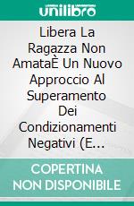 Libera La Ragazza Non AmataÈ Un Nuovo Approccio Al Superamento Dei Condizionamenti Negativi (E Degli Abusi). E-book. Formato EPUB ebook