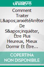 Comment Traiter L&apos;anxiétéArrêter De S&apos;inquiéter, Être Plus Heureux, Mieux Dormir Et Être En Meilleure Santé. E-book. Formato EPUB ebook