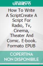 How To Write A ScriptCreate A Script For Radio, Tv, Cinema, Theater And Comic. E-book. Formato EPUB ebook