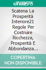 Scatena La Prosperità Interiore21 Regole Per Costruire Ricchezza, Prosperità E Abbondanza Con. E-book. Formato EPUB ebook