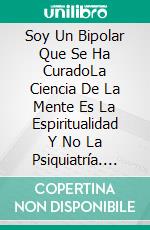 Soy Un Bipolar Que Se Ha CuradoLa Ciencia De La Mente Es La Espiritualidad Y No La Psiquiatría. E-book. Formato EPUB