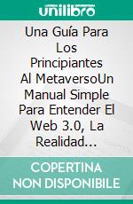 Una Guía Para Los Principiantes Al MetaversoUn Manual Simple Para Entender El Web 3.0, La Realidad Aumentada, La Realidad Virtual. E-book. Formato EPUB ebook