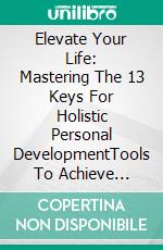 Elevate Your Life:  Mastering The 13 Keys For Holistic Personal DevelopmentTools To Achieve Success And A Full And Fulfilling Life. E-book. Formato EPUB ebook