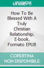 How To Be Blessed With A Truly Christian Relationship. E-book. Formato EPUB ebook