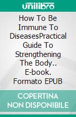 How To Be Immune To DiseasesPractical Guide To Strengthening The Body.. E-book. Formato EPUB ebook