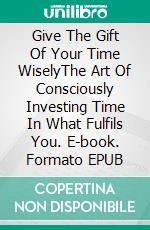 Give The Gift Of Your Time WiselyThe Art Of Consciously Investing Time In What Fulfils You. E-book. Formato EPUB ebook