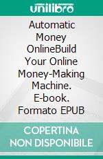 Automatic Money OnlineBuild Your Online Money-Making Machine. E-book. Formato EPUB ebook