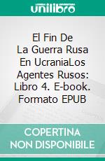 El Fin De La Guerra Rusa En UcraniaLos Agentes Rusos: Libro 4. E-book. Formato EPUB ebook