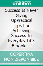 Success Is Never Giving UpPractical Tips For Achieving Success In Everyday Life. E-book. Formato EPUB ebook