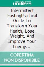 Intermittent FastingPractical Guide To Transform Your Health, Lose Weight, And Improve Your Energy Naturally. E-book. Formato EPUB ebook