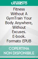 Fitness Without A GymTrain Your Body Anywhere, Without Excuses. E-book. Formato EPUB ebook