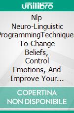 Nlp Neuro-Linguistic ProgrammingTechniques To Change Beliefs, Control Emotions, And Improve Your Communication. E-book. Formato EPUB ebook