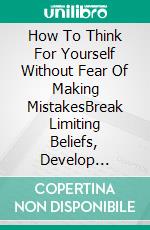 How To Think For Yourself Without Fear Of Making MistakesBreak Limiting Beliefs, Develop Critical Thinking, And Make Confident Decisions. E-book. Formato EPUB ebook