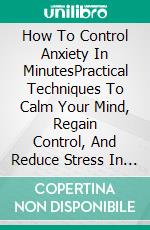How To Control Anxiety In MinutesPractical Techniques To Calm Your Mind, Regain Control, And Reduce Stress In Real Time. E-book. Formato EPUB ebook