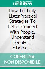 How To Truly ListenPractical Strategies To Better Connect With People, Understand Deeply.... E-book. Formato EPUB ebook