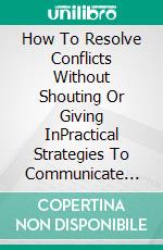 How To Resolve Conflicts Without Shouting Or Giving InPractical Strategies To Communicate Firmly, Set Healthy Boundaries, And Reach Agreements. E-book. Formato EPUB ebook