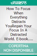 How To Focus When Everything Distracts YouRegain Your Focus In A Distracted World. E-book. Formato EPUB ebook