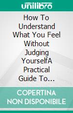 How To Understand What You Feel Without Judging YourselfA Practical Guide To Recognizing Your Emotions, Understanding Yourself Better.... E-book. Formato EPUB ebook