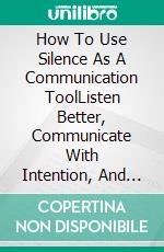 How To Use Silence As A Communication ToolListen Better, Communicate With Intention, And Strengthen Your Relationships. E-book. Formato EPUB ebook