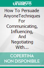How To Persuade AnyoneTechniques For Communicating, Influencing, And Negotiating With Confidence. E-book. Formato EPUB ebook