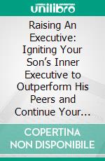 Raising An Executive: Igniting Your Son’s Inner Executive to Outperform His Peers and Continue Your Legacy. E-book. Formato EPUB