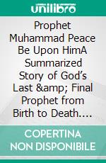 Prophet Muhammad Peace Be Upon HimA Summarized Story of God’s Last &amp; Final Prophet from Birth to Death. E-book. Formato EPUB ebook