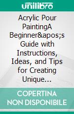 Acrylic Pour PaintingA Beginner&apos;s Guide with Instructions, Ideas, and Tips for Creating Unique Abstract Paintings. E-book. Formato EPUB