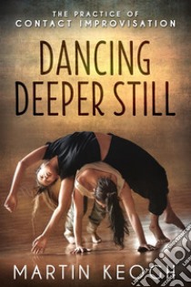 Dancing Deeper Still: The Practice of Contact Improvisation. E-book. Formato EPUB ebook di Martin Keogh