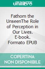 Fathom the UnseenThe Role of Perception in Our Lives. E-book. Formato EPUB ebook