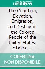 The Condition, Elevation, Emigration, and Destiny of the Colored People of the United States. E-book. Formato EPUB ebook