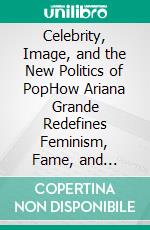 Celebrity, Image, and the New Politics of PopHow Ariana Grande Redefines Feminism, Fame, and Influence in the Digital Age. E-book. Formato EPUB ebook