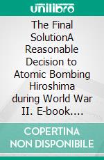 The Final SolutionA Reasonable Decision to Atomic Bombing Hiroshima  during World War II. E-book. Formato EPUB ebook