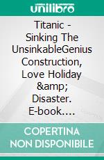 Titanic - Sinking The UnsinkableGenius Construction, Love Holiday & Disaster. E-book. Formato EPUB ebook di A.J. Kingston