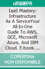 IaaS Mastery: Infrastructure As A ServiceYour All-In-One Guide To AWS, GCE, Microsoft Azure, And IBM Cloud. E-book. Formato EPUB ebook