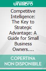 Competitive Intelligence: The Key to Strategic Advantage: A Guide for Small Business Owners. E-book. Formato EPUB ebook